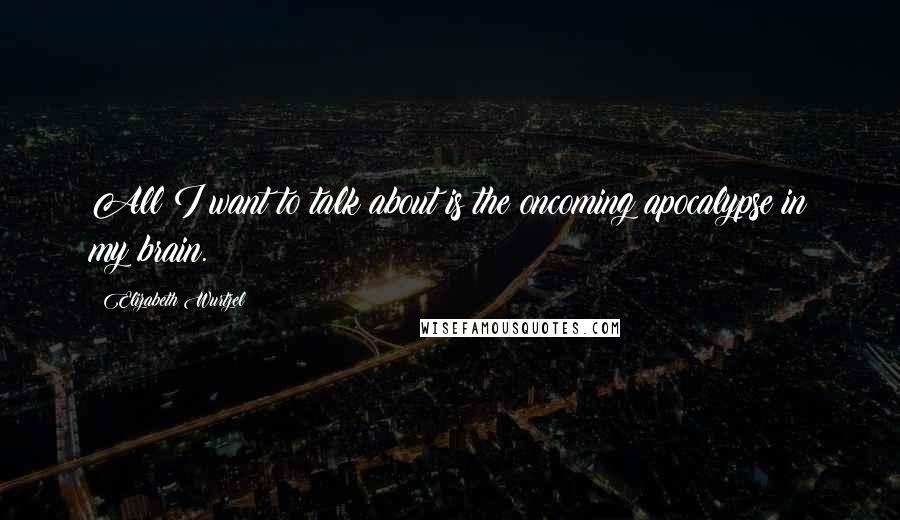 Elizabeth Wurtzel Quotes: All I want to talk about is the oncoming apocalypse in my brain.