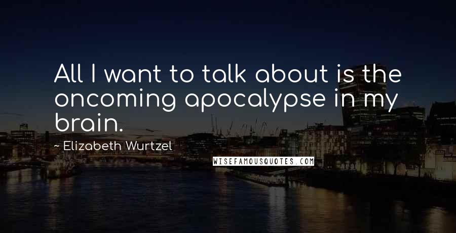 Elizabeth Wurtzel Quotes: All I want to talk about is the oncoming apocalypse in my brain.