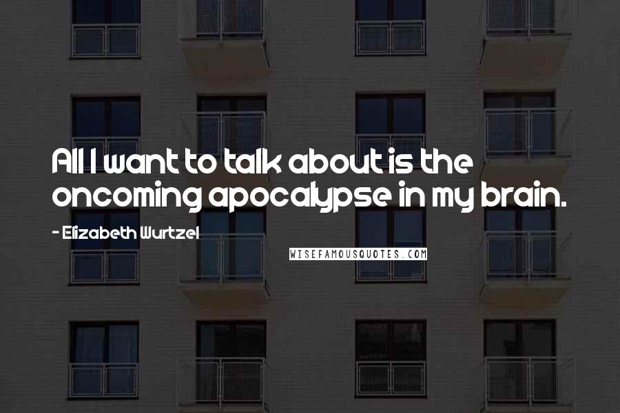 Elizabeth Wurtzel Quotes: All I want to talk about is the oncoming apocalypse in my brain.