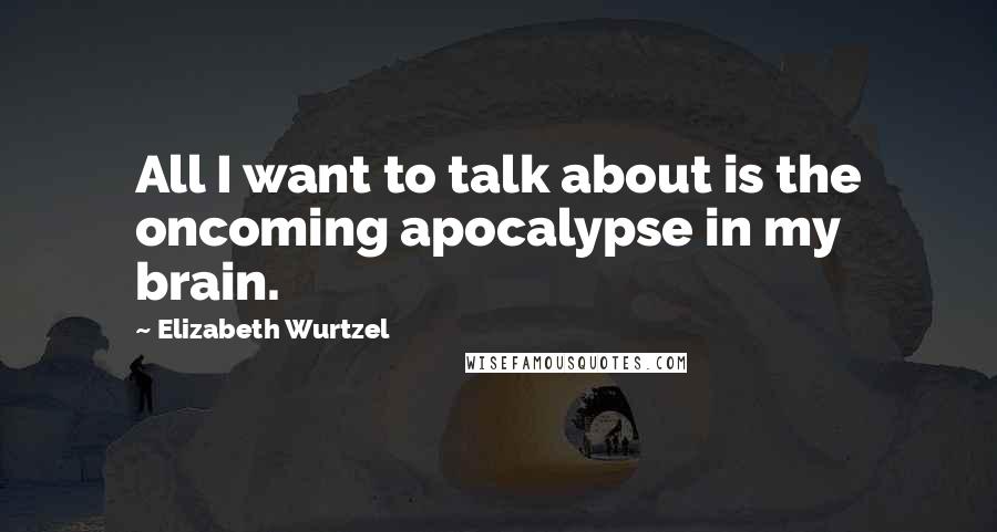 Elizabeth Wurtzel Quotes: All I want to talk about is the oncoming apocalypse in my brain.