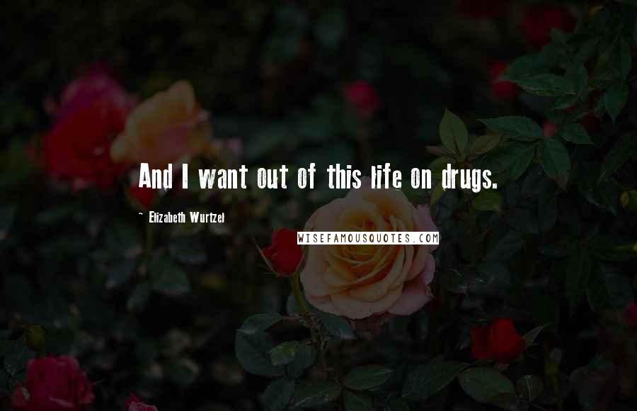 Elizabeth Wurtzel Quotes: And I want out of this life on drugs.