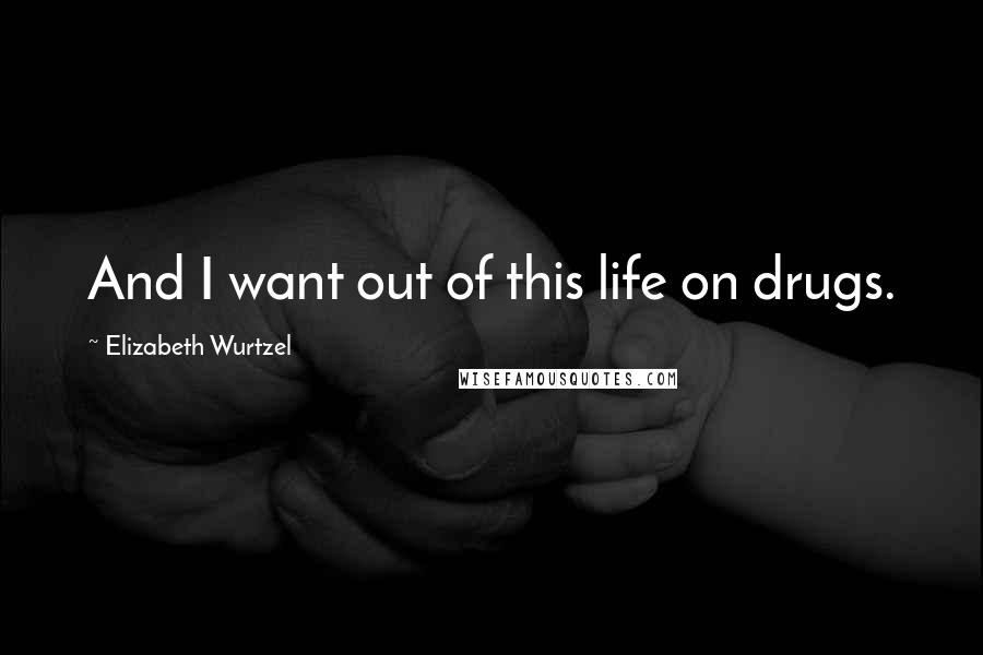 Elizabeth Wurtzel Quotes: And I want out of this life on drugs.