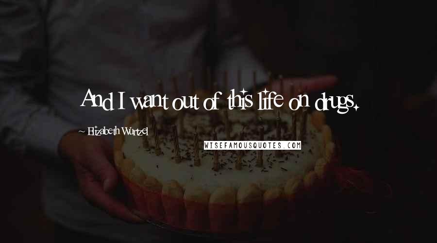 Elizabeth Wurtzel Quotes: And I want out of this life on drugs.