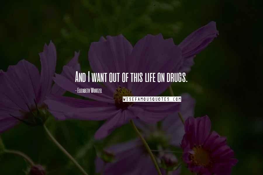 Elizabeth Wurtzel Quotes: And I want out of this life on drugs.