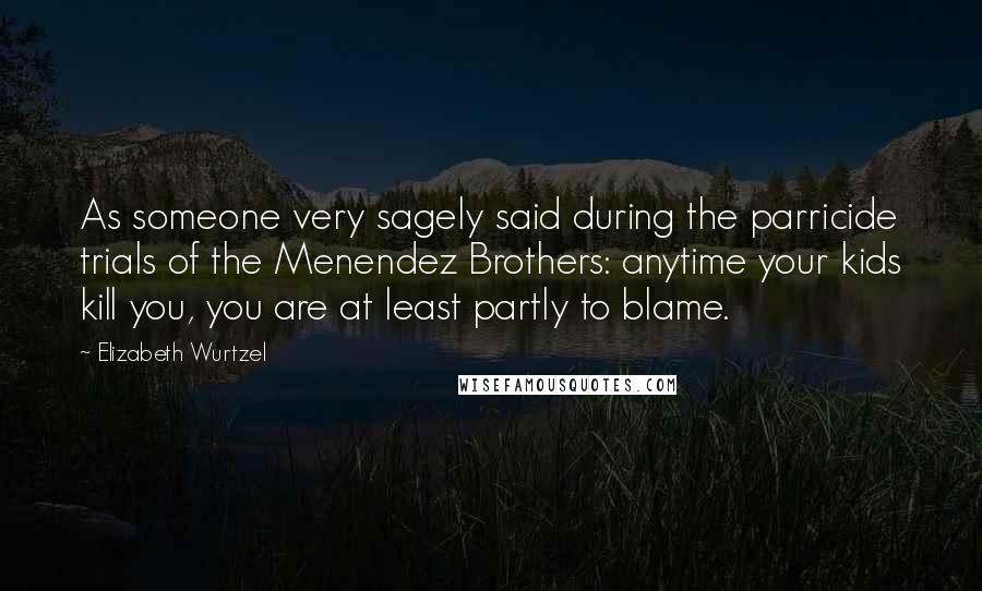 Elizabeth Wurtzel Quotes: As someone very sagely said during the parricide trials of the Menendez Brothers: anytime your kids kill you, you are at least partly to blame.