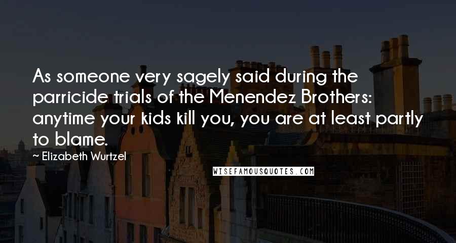 Elizabeth Wurtzel Quotes: As someone very sagely said during the parricide trials of the Menendez Brothers: anytime your kids kill you, you are at least partly to blame.