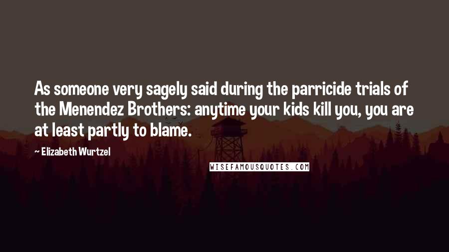 Elizabeth Wurtzel Quotes: As someone very sagely said during the parricide trials of the Menendez Brothers: anytime your kids kill you, you are at least partly to blame.