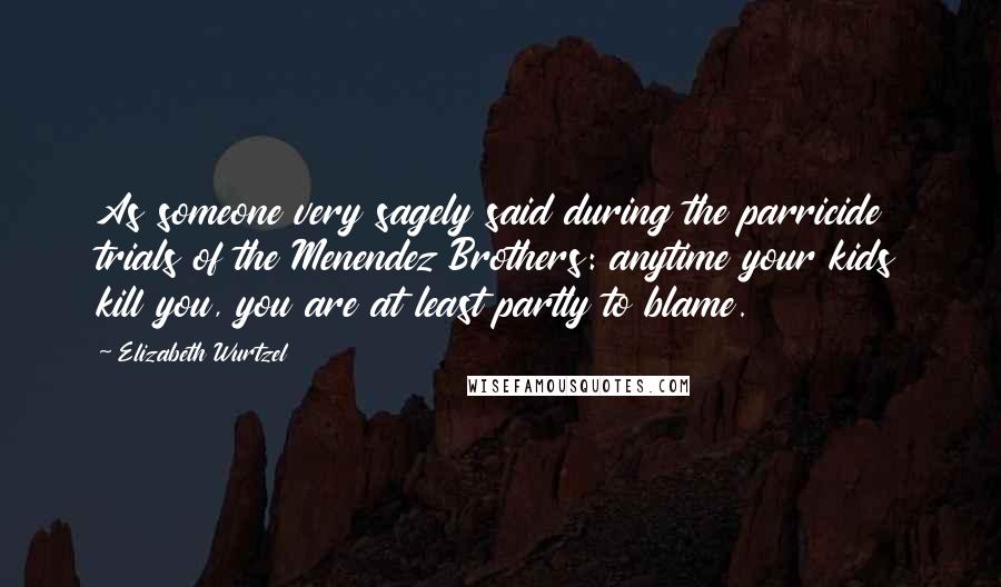 Elizabeth Wurtzel Quotes: As someone very sagely said during the parricide trials of the Menendez Brothers: anytime your kids kill you, you are at least partly to blame.