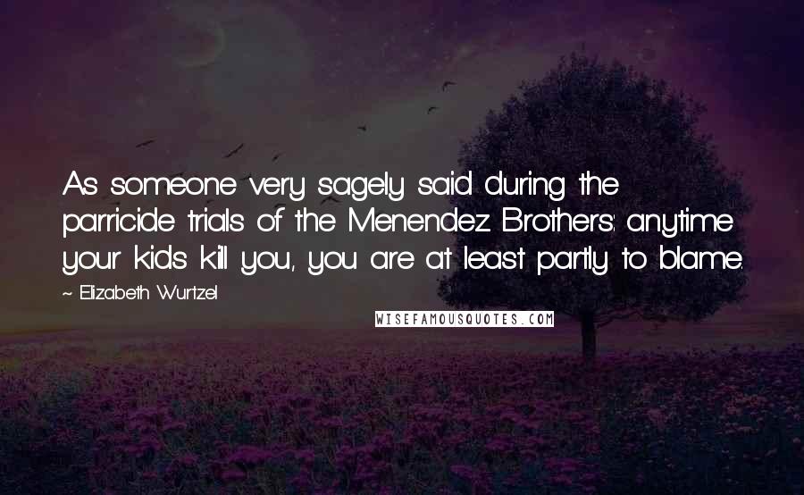 Elizabeth Wurtzel Quotes: As someone very sagely said during the parricide trials of the Menendez Brothers: anytime your kids kill you, you are at least partly to blame.