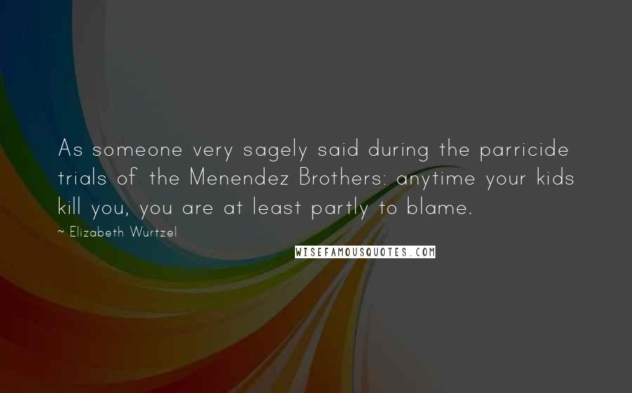 Elizabeth Wurtzel Quotes: As someone very sagely said during the parricide trials of the Menendez Brothers: anytime your kids kill you, you are at least partly to blame.