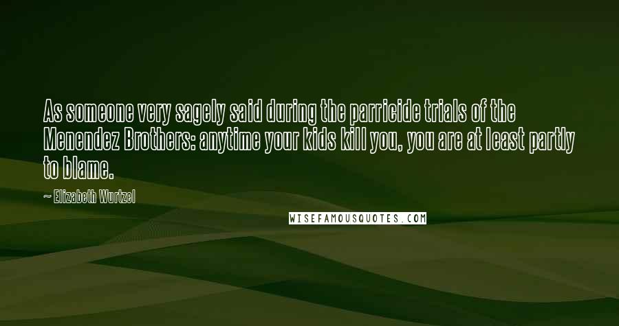 Elizabeth Wurtzel Quotes: As someone very sagely said during the parricide trials of the Menendez Brothers: anytime your kids kill you, you are at least partly to blame.