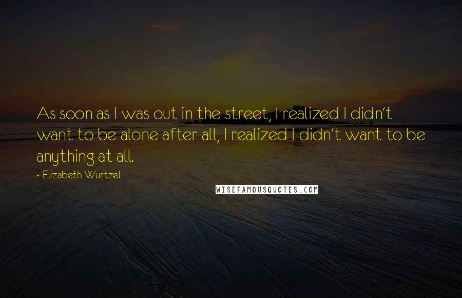 Elizabeth Wurtzel Quotes: As soon as I was out in the street, I realized I didn't want to be alone after all, I realized I didn't want to be anything at all.