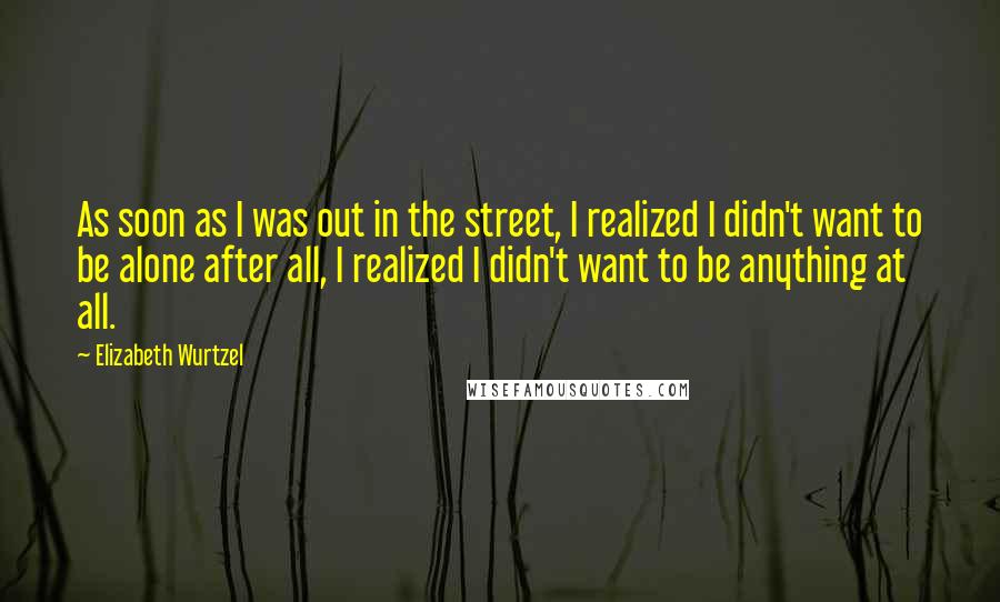 Elizabeth Wurtzel Quotes: As soon as I was out in the street, I realized I didn't want to be alone after all, I realized I didn't want to be anything at all.