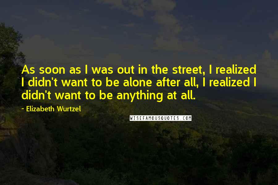 Elizabeth Wurtzel Quotes: As soon as I was out in the street, I realized I didn't want to be alone after all, I realized I didn't want to be anything at all.