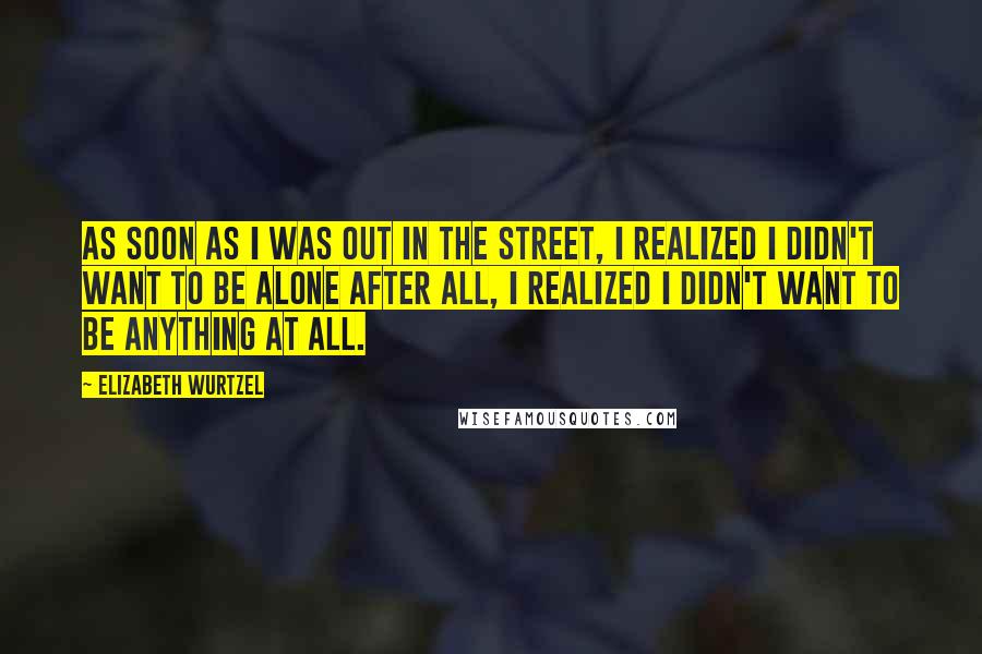 Elizabeth Wurtzel Quotes: As soon as I was out in the street, I realized I didn't want to be alone after all, I realized I didn't want to be anything at all.