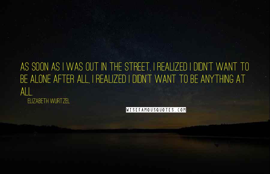 Elizabeth Wurtzel Quotes: As soon as I was out in the street, I realized I didn't want to be alone after all, I realized I didn't want to be anything at all.