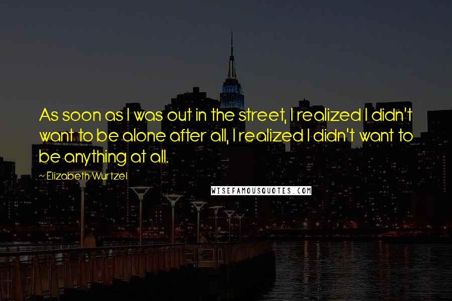 Elizabeth Wurtzel Quotes: As soon as I was out in the street, I realized I didn't want to be alone after all, I realized I didn't want to be anything at all.