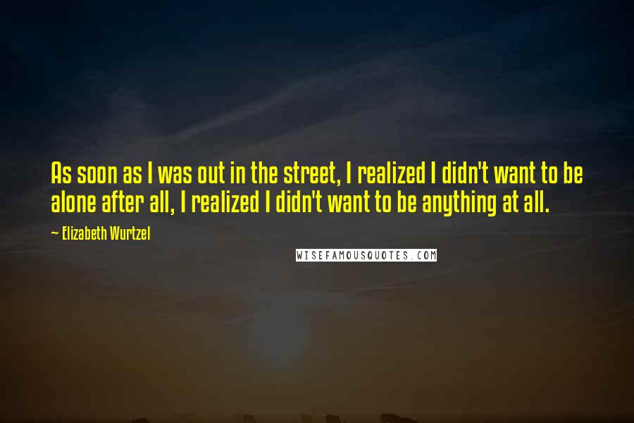 Elizabeth Wurtzel Quotes: As soon as I was out in the street, I realized I didn't want to be alone after all, I realized I didn't want to be anything at all.