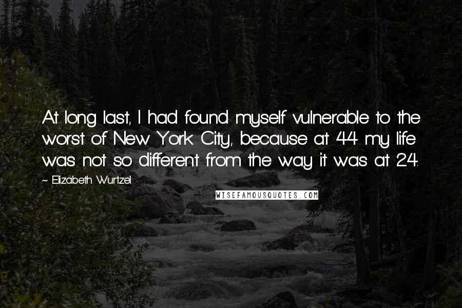 Elizabeth Wurtzel Quotes: At long last, I had found myself vulnerable to the worst of New York City, because at 44 my life was not so different from the way it was at 24.