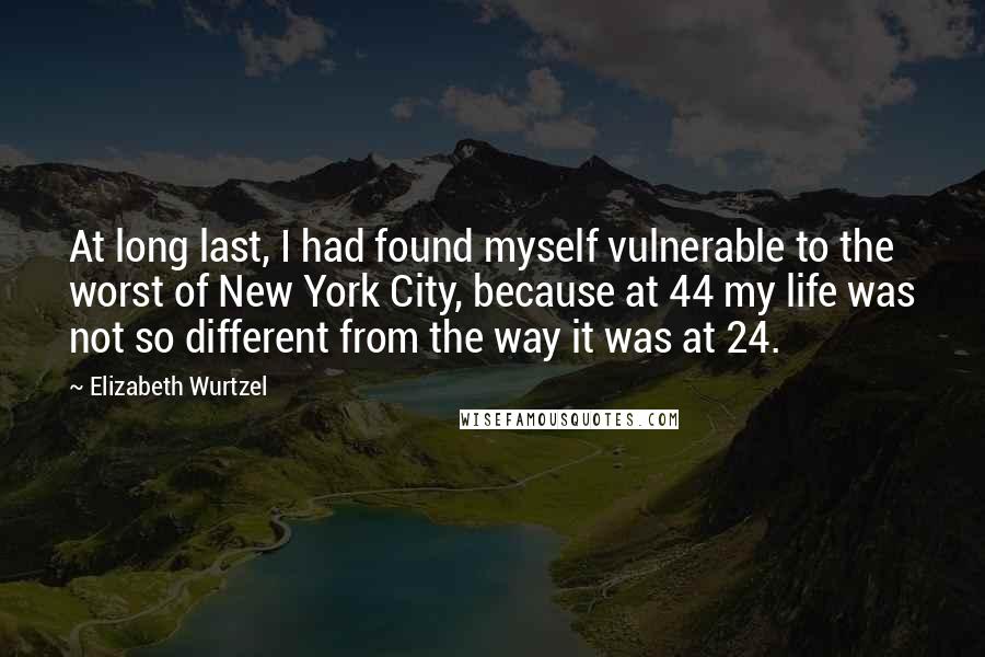 Elizabeth Wurtzel Quotes: At long last, I had found myself vulnerable to the worst of New York City, because at 44 my life was not so different from the way it was at 24.