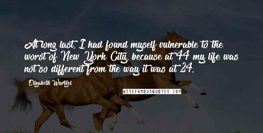 Elizabeth Wurtzel Quotes: At long last, I had found myself vulnerable to the worst of New York City, because at 44 my life was not so different from the way it was at 24.