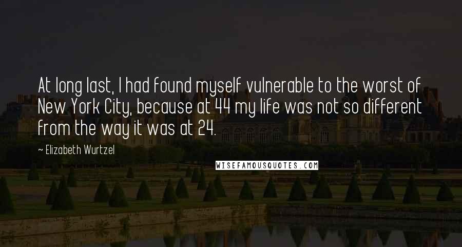 Elizabeth Wurtzel Quotes: At long last, I had found myself vulnerable to the worst of New York City, because at 44 my life was not so different from the way it was at 24.