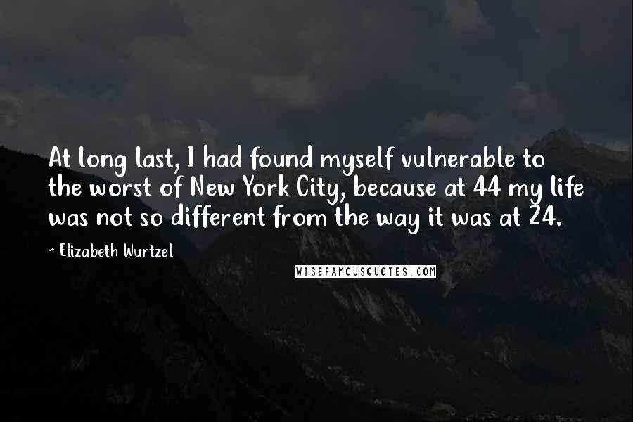 Elizabeth Wurtzel Quotes: At long last, I had found myself vulnerable to the worst of New York City, because at 44 my life was not so different from the way it was at 24.