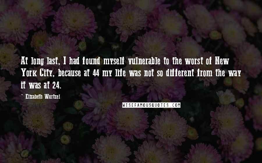 Elizabeth Wurtzel Quotes: At long last, I had found myself vulnerable to the worst of New York City, because at 44 my life was not so different from the way it was at 24.