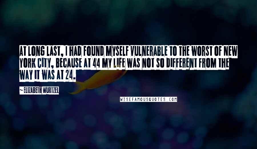 Elizabeth Wurtzel Quotes: At long last, I had found myself vulnerable to the worst of New York City, because at 44 my life was not so different from the way it was at 24.