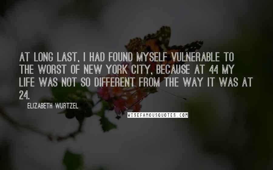 Elizabeth Wurtzel Quotes: At long last, I had found myself vulnerable to the worst of New York City, because at 44 my life was not so different from the way it was at 24.