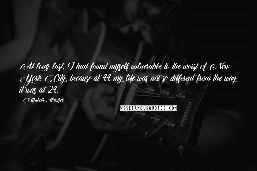 Elizabeth Wurtzel Quotes: At long last, I had found myself vulnerable to the worst of New York City, because at 44 my life was not so different from the way it was at 24.