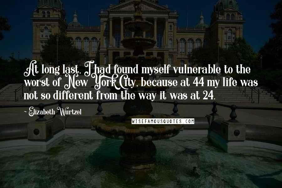 Elizabeth Wurtzel Quotes: At long last, I had found myself vulnerable to the worst of New York City, because at 44 my life was not so different from the way it was at 24.