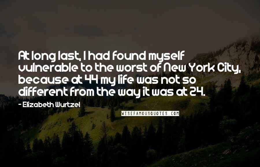 Elizabeth Wurtzel Quotes: At long last, I had found myself vulnerable to the worst of New York City, because at 44 my life was not so different from the way it was at 24.