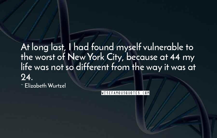 Elizabeth Wurtzel Quotes: At long last, I had found myself vulnerable to the worst of New York City, because at 44 my life was not so different from the way it was at 24.