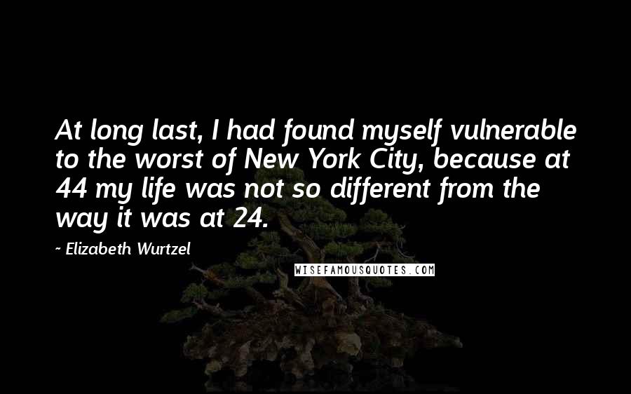 Elizabeth Wurtzel Quotes: At long last, I had found myself vulnerable to the worst of New York City, because at 44 my life was not so different from the way it was at 24.