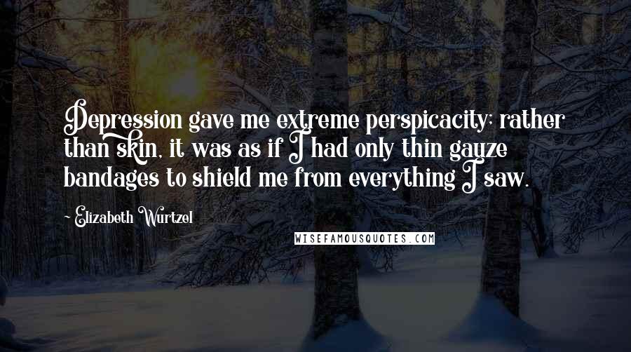 Elizabeth Wurtzel Quotes: Depression gave me extreme perspicacity; rather than skin, it was as if I had only thin gauze bandages to shield me from everything I saw.