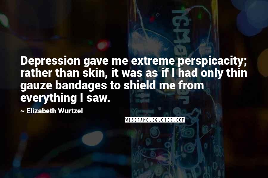 Elizabeth Wurtzel Quotes: Depression gave me extreme perspicacity; rather than skin, it was as if I had only thin gauze bandages to shield me from everything I saw.