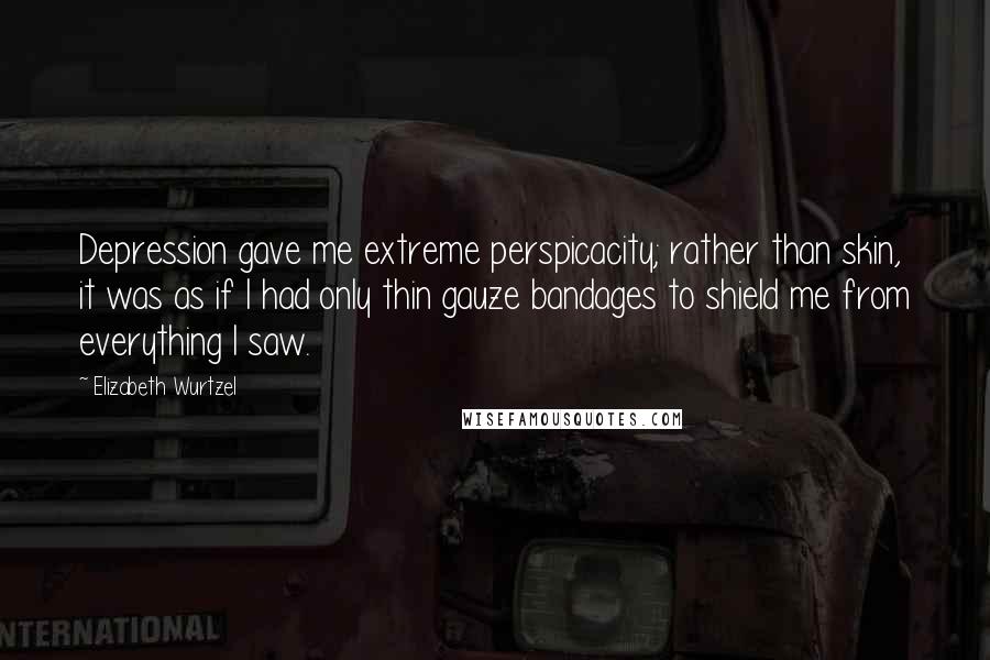 Elizabeth Wurtzel Quotes: Depression gave me extreme perspicacity; rather than skin, it was as if I had only thin gauze bandages to shield me from everything I saw.