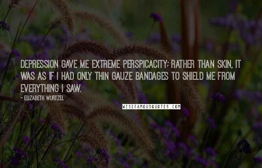 Elizabeth Wurtzel Quotes: Depression gave me extreme perspicacity; rather than skin, it was as if I had only thin gauze bandages to shield me from everything I saw.