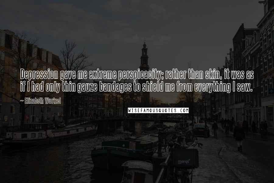 Elizabeth Wurtzel Quotes: Depression gave me extreme perspicacity; rather than skin, it was as if I had only thin gauze bandages to shield me from everything I saw.