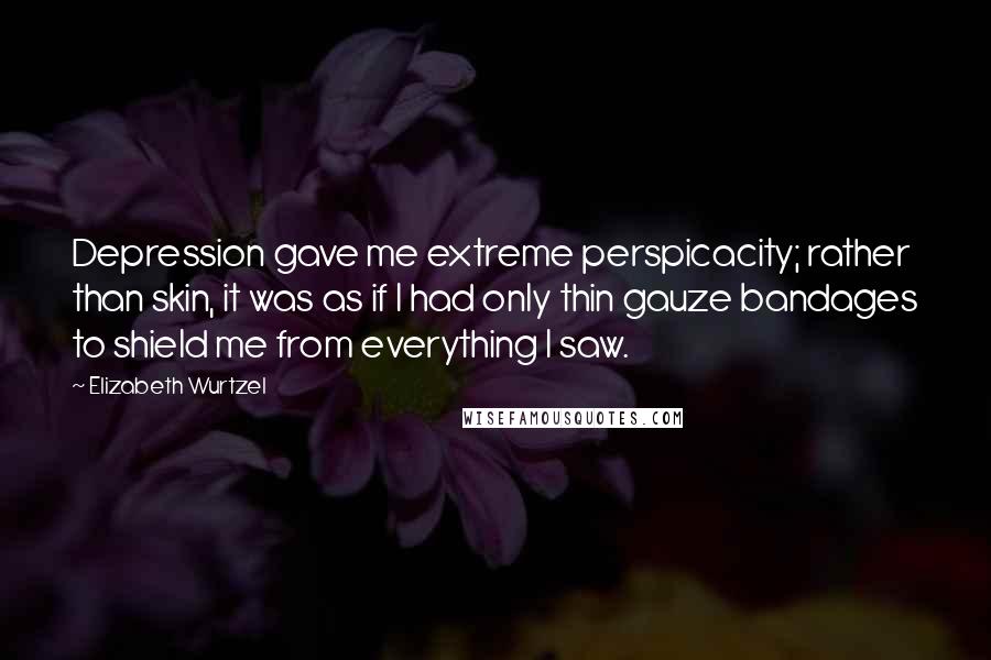 Elizabeth Wurtzel Quotes: Depression gave me extreme perspicacity; rather than skin, it was as if I had only thin gauze bandages to shield me from everything I saw.