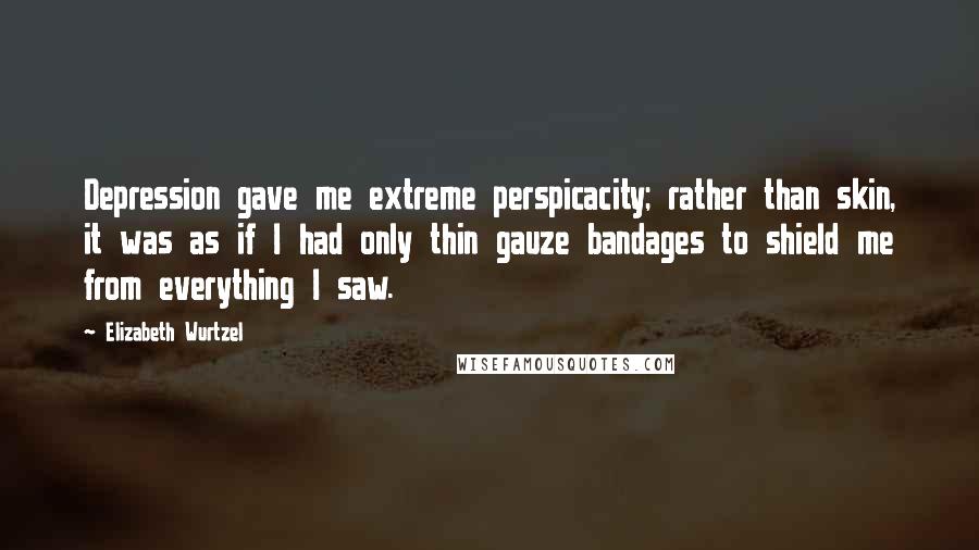 Elizabeth Wurtzel Quotes: Depression gave me extreme perspicacity; rather than skin, it was as if I had only thin gauze bandages to shield me from everything I saw.