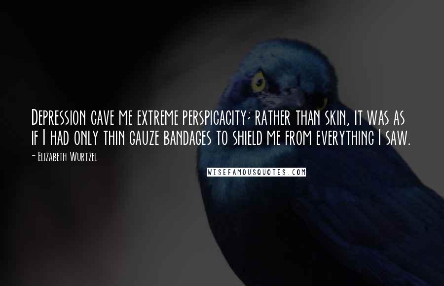 Elizabeth Wurtzel Quotes: Depression gave me extreme perspicacity; rather than skin, it was as if I had only thin gauze bandages to shield me from everything I saw.