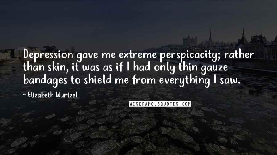 Elizabeth Wurtzel Quotes: Depression gave me extreme perspicacity; rather than skin, it was as if I had only thin gauze bandages to shield me from everything I saw.