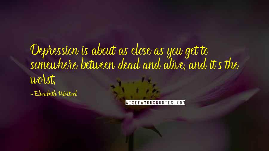 Elizabeth Wurtzel Quotes: Depression is about as close as you get to somewhere between dead and alive, and it's the worst.