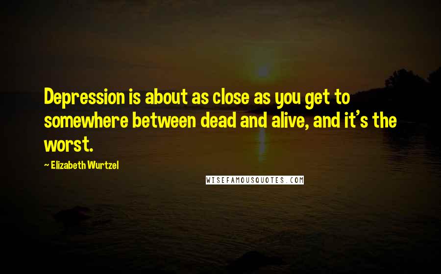 Elizabeth Wurtzel Quotes: Depression is about as close as you get to somewhere between dead and alive, and it's the worst.