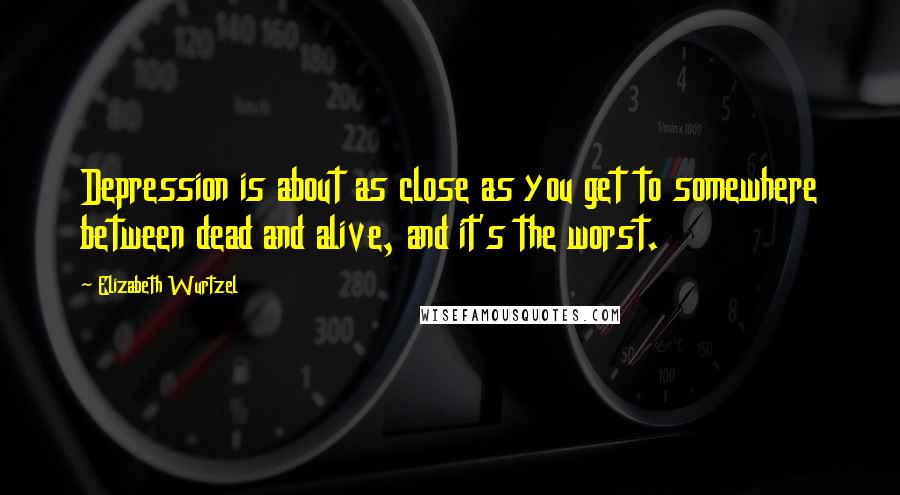 Elizabeth Wurtzel Quotes: Depression is about as close as you get to somewhere between dead and alive, and it's the worst.