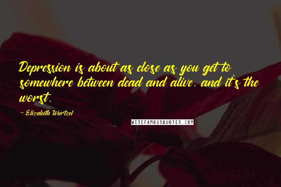 Elizabeth Wurtzel Quotes: Depression is about as close as you get to somewhere between dead and alive, and it's the worst.