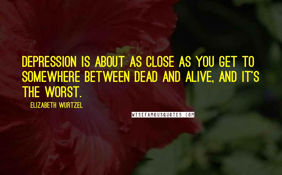 Elizabeth Wurtzel Quotes: Depression is about as close as you get to somewhere between dead and alive, and it's the worst.