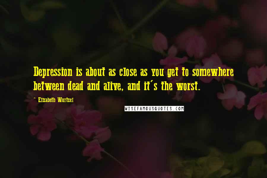 Elizabeth Wurtzel Quotes: Depression is about as close as you get to somewhere between dead and alive, and it's the worst.